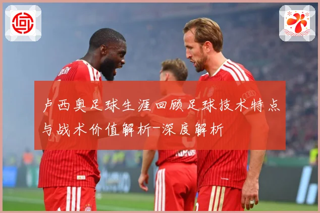 卢西奥足球生涯回顾足球技术特点与战术价值解析-深度解析