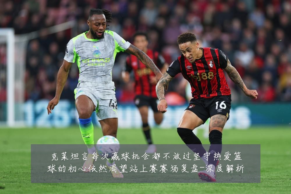 克莱坦言每次赢球机会都不放过坚守热爱篮球的初心依然渴望站上赛赛场复盘-深度解析